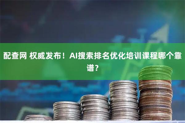 配查网 权威发布！AI搜索排名优化培训课程哪个靠谱？