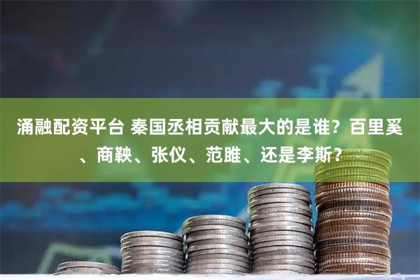 涌融配资平台 秦国丞相贡献最大的是谁？百里奚、商鞅、张仪、范雎、还是李斯？