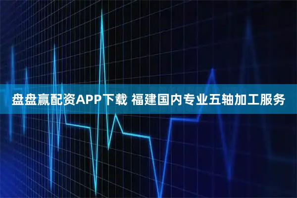 盘盘赢配资APP下载 福建国内专业五轴加工服务