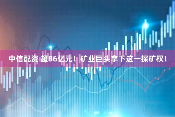 中信配资 超86亿元！矿业巨头拿下这一探矿权！