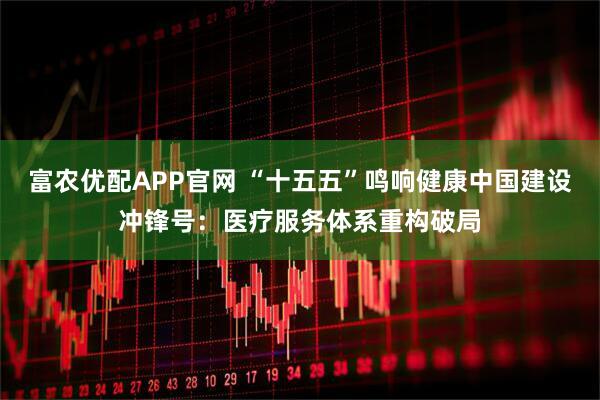 富农优配APP官网 “十五五”鸣响健康中国建设冲锋号：医疗服务体系重构破局