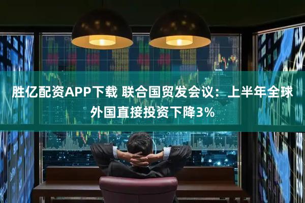 胜亿配资APP下载 联合国贸发会议：上半年全球外国直接投资下降3%