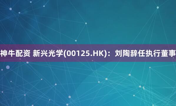 神牛配资 新兴光学(00125.HK)：刘陶辞任执行董事