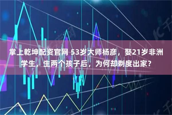 掌上乾坤配资官网 53岁大师杨彦，娶21岁非洲学生，生两个孩子后，为何却剃度出家？