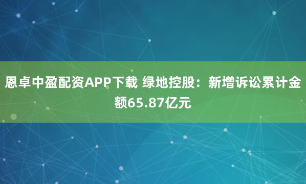 恩卓中盈配资APP下载 绿地控股：新增诉讼累计金额65.87亿元