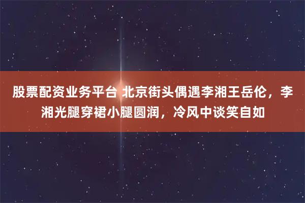 股票配资业务平台 北京街头偶遇李湘王岳伦，李湘光腿穿裙小腿圆润，冷风中谈笑自如