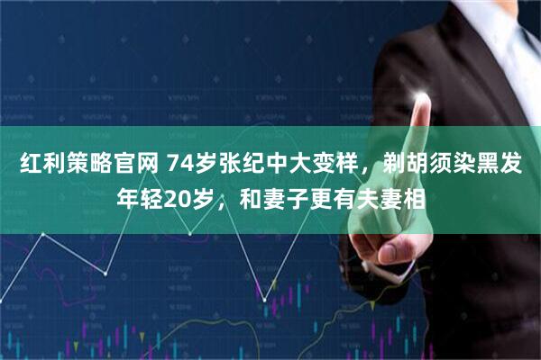 红利策略官网 74岁张纪中大变样，剃胡须染黑发年轻20岁，和妻子更有夫妻相