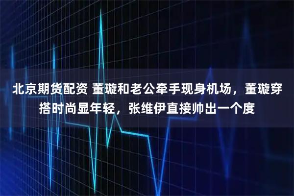 北京期货配资 董璇和老公牵手现身机场，董璇穿搭时尚显年轻，张维伊直接帅出一个度