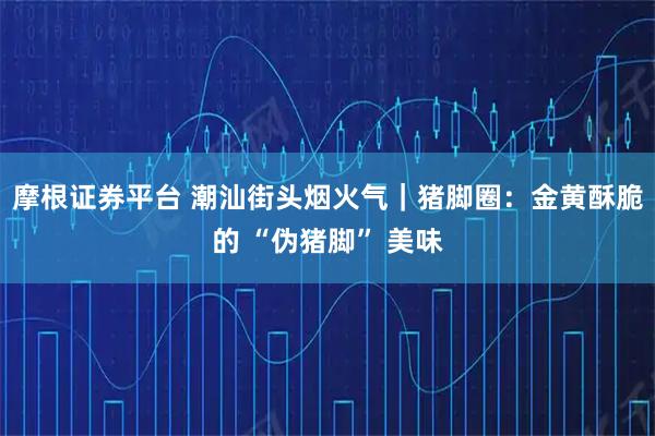 摩根证券平台 潮汕街头烟火气｜猪脚圈：金黄酥脆的 “伪猪脚” 美味