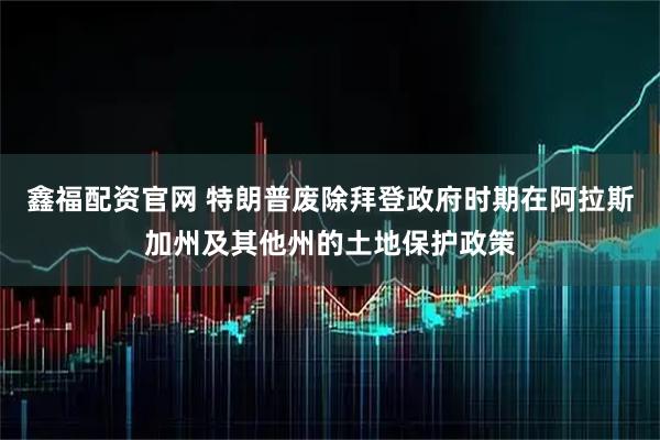 鑫福配资官网 特朗普废除拜登政府时期在阿拉斯加州及其他州的土地保护政策