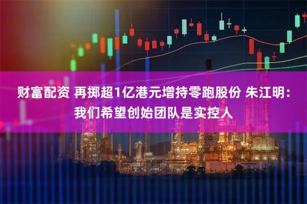 财富配资 再掷超1亿港元增持零跑股份 朱江明：我们希望创始团队是实控人
