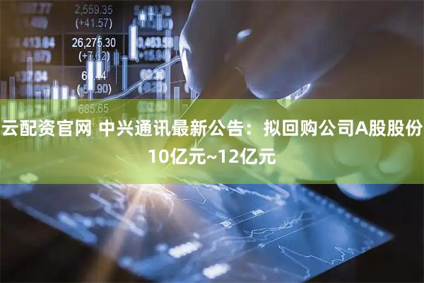云配资官网 中兴通讯最新公告：拟回购公司A股股份10亿元~12亿元