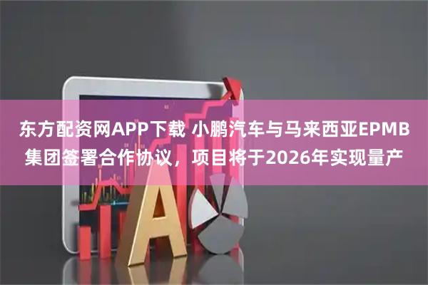 东方配资网APP下载 小鹏汽车与马来西亚EPMB集团签署合作协议，项目将于2026年实现量产