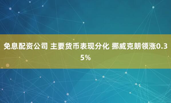 免息配资公司 主要货币表现分化 挪威克朗领涨0.35%