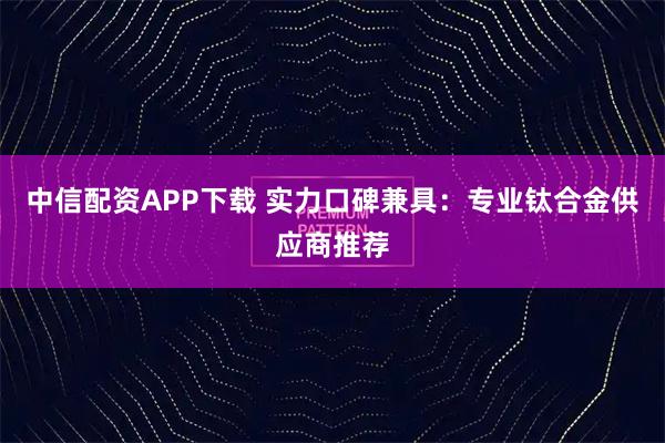 中信配资APP下载 实力口碑兼具：专业钛合金供应商推荐