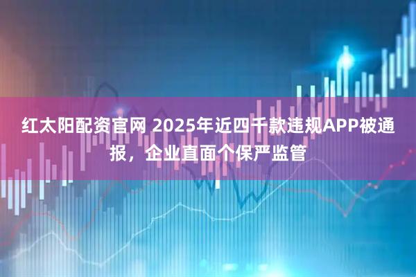红太阳配资官网 2025年近四千款违规APP被通报，企业直面个保严监管