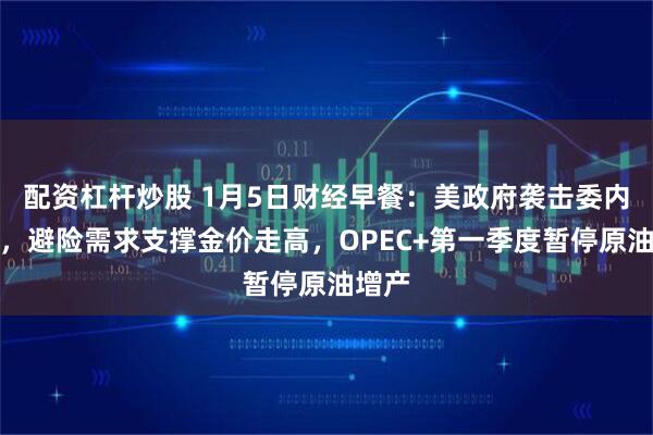 配资杠杆炒股 1月5日财经早餐：美政府袭击委内瑞拉，避险需求支撑金价走高，OPEC+第一季度暂停原油增产