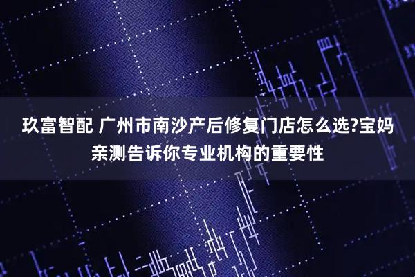 玖富智配 广州市南沙产后修复门店怎么选?宝妈亲测告诉你专业机构的重要性