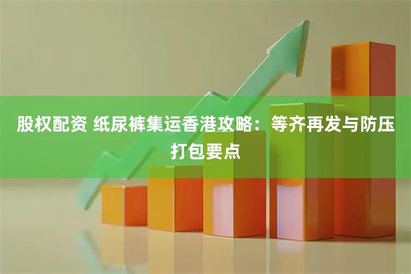 股权配资 纸尿裤集运香港攻略：等齐再发与防压打包要点