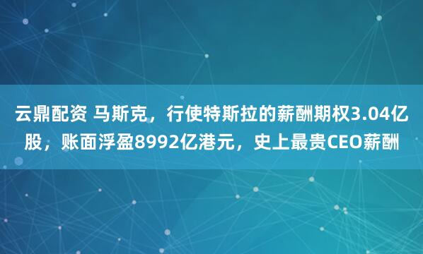 云鼎配资 马斯克，行使特斯拉的薪酬期权3.04亿股，账面浮盈8992亿港元，史上最贵CEO薪酬
